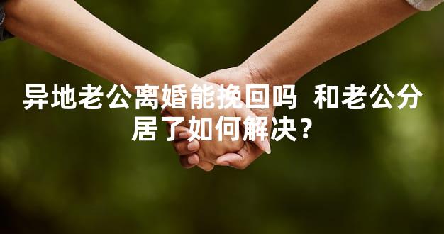 异地老公离婚能挽回吗  和老公分居了如何解决？